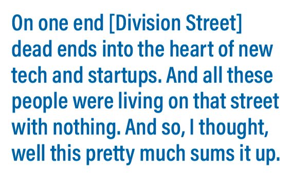 On one end [Division Street] dead ends into the heart of new tech and startups. And all these people were living on that street with nothing. And so, I thought, well this pretty much sums it up.
