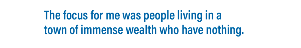 The focus for me was people living in a town of immense wealth who have nothing.