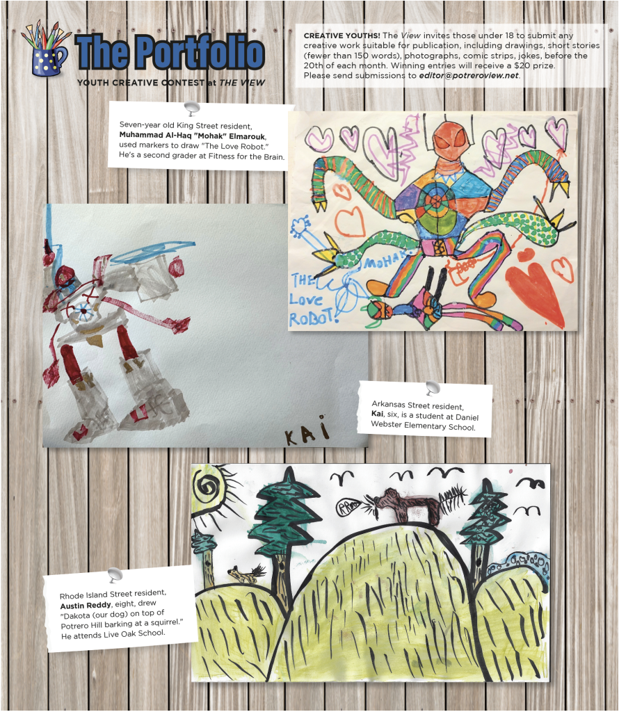 Artwork by the February winners of the View's Portofolio: (top) Seven-year old King Street resident, Muhammad Al-Haq "Mohak" Elmarouk, used markers to draw "The Love Robot." He's a second grader at Fitness for the Brain; (middle) Arkansas Street resident, Kai, six, is a student at Daniel Webster Elementary School; (bottom) Rhode Island Street resident, Austin Reddy, eight, drew "Dakota (our dog) on top of Potrero Hill barking at a squirrel." He attends Live Oak School.